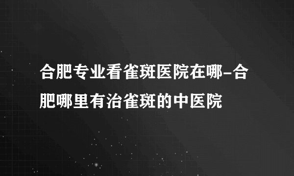 合肥专业看雀斑医院在哪-合肥哪里有治雀斑的中医院