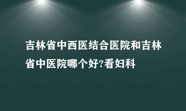 吉林省中西医结合医院和吉林省中医院哪个好?看妇科