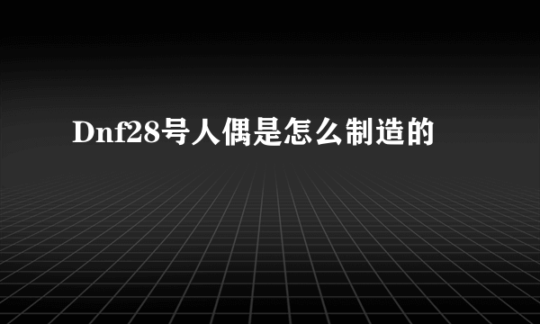 Dnf28号人偶是怎么制造的