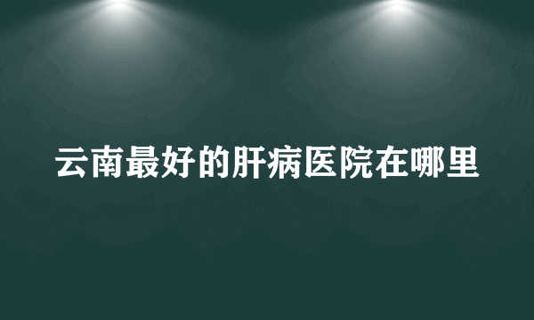 云南最好的肝病医院在哪里