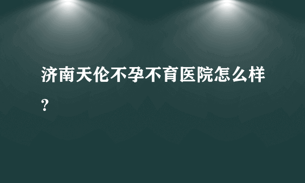 济南天伦不孕不育医院怎么样?