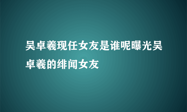 吴卓羲现任女友是谁呢曝光吴卓羲的绯闻女友