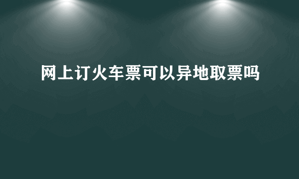 网上订火车票可以异地取票吗