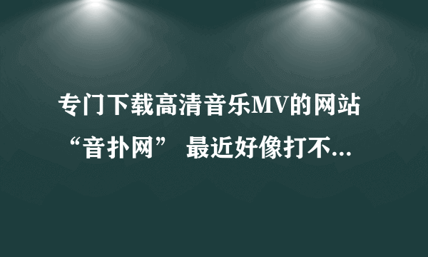 专门下载高清音乐MV的网站“音扑网” 最近好像打不开了？请问是怎么回事？是网址换了还是啥的？