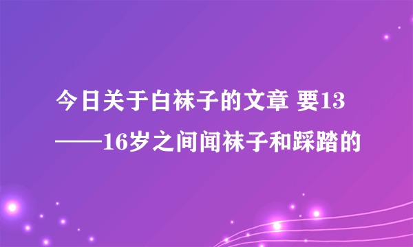 今日关于白袜子的文章 要13——16岁之间闻袜子和踩踏的