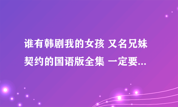 谁有韩剧我的女孩 又名兄妹契约的国语版全集 一定要是国语版的！！谢谢