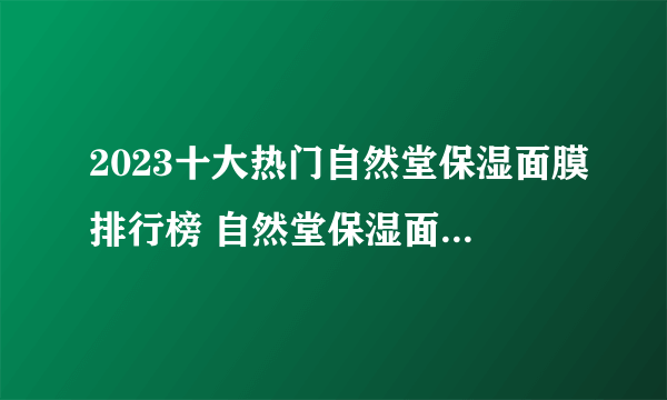 2023十大热门自然堂保湿面膜排行榜 自然堂保湿面膜哪款好【TOP榜】