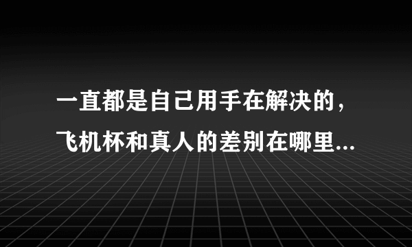 一直都是自己用手在解决的，飞机杯和真人的差别在哪里，哪个更舒服？