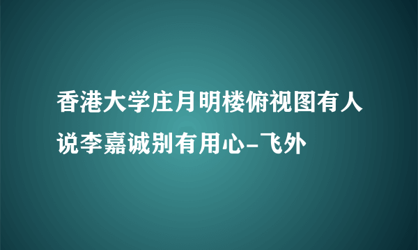 香港大学庄月明楼俯视图有人说李嘉诚别有用心-飞外