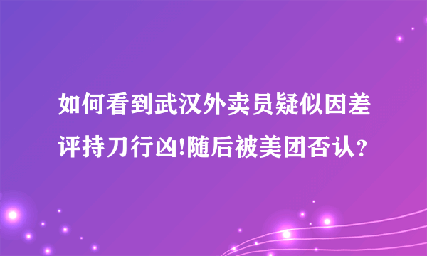 如何看到武汉外卖员疑似因差评持刀行凶!随后被美团否认？