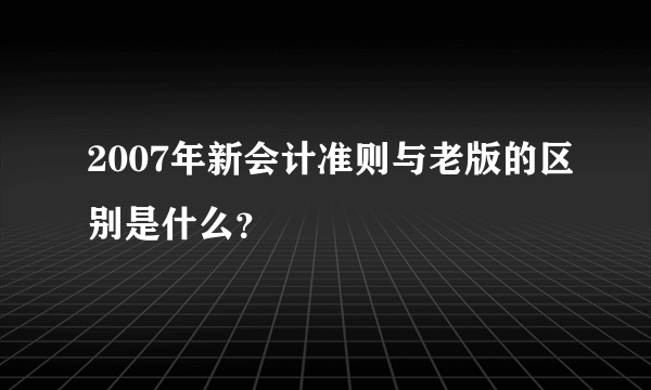 2007年新会计准则与老版的区别是什么？