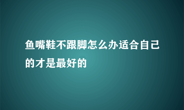 鱼嘴鞋不跟脚怎么办适合自己的才是最好的