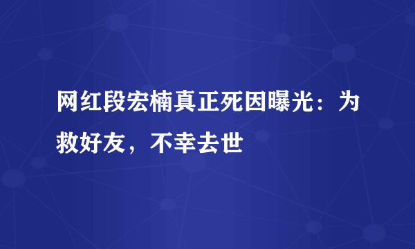 网红段宏楠真正死因曝光：为救好友，不幸去世