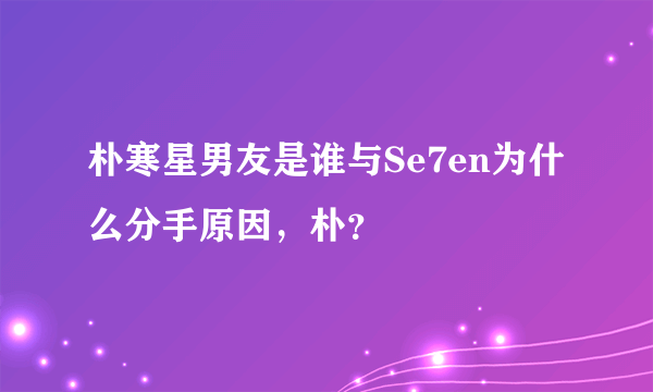 朴寒星男友是谁与Se7en为什么分手原因，朴？