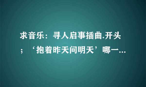 求音乐：寻人启事插曲.开头；‘抱着昨天问明天’哪一首是什么歌？？？