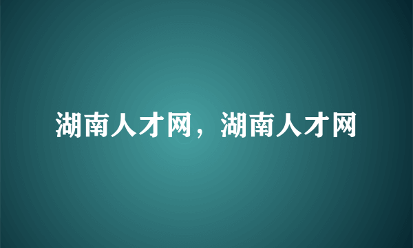 湖南人才网，湖南人才网