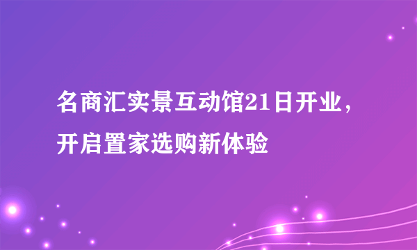 名商汇实景互动馆21日开业，开启置家选购新体验