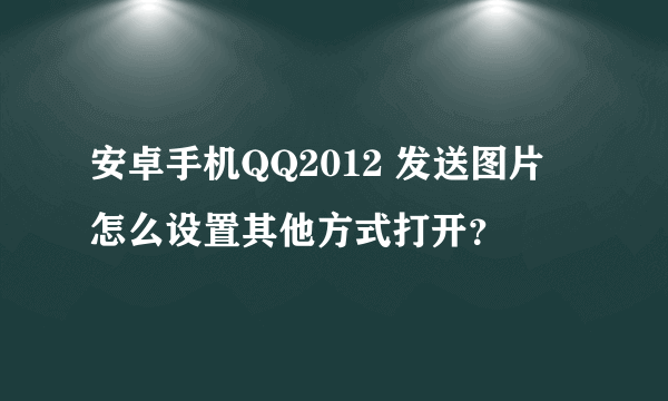 安卓手机QQ2012 发送图片 怎么设置其他方式打开？