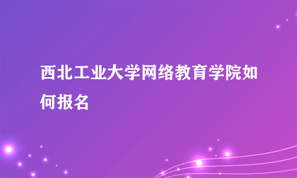 西北工业大学网络教育学院如何报名