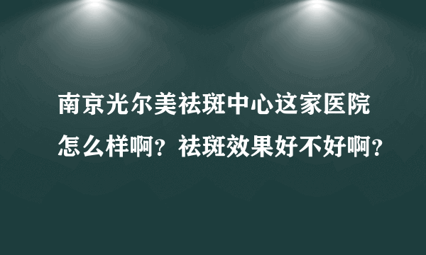 南京光尔美祛斑中心这家医院怎么样啊？祛斑效果好不好啊？