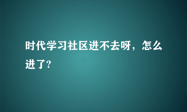 时代学习社区进不去呀，怎么进了?