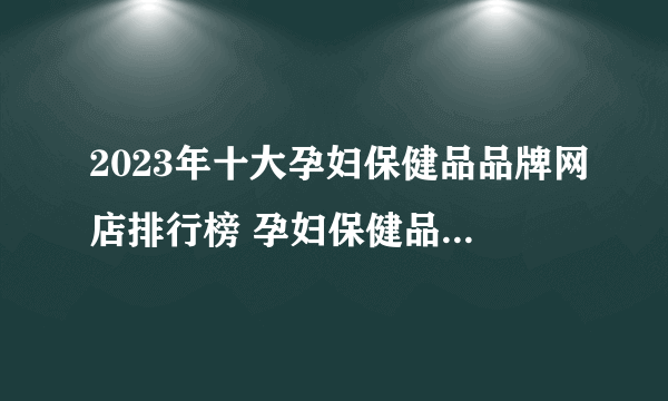 2023年十大孕妇保健品品牌网店排行榜 孕妇保健品店铺推荐【好店榜】