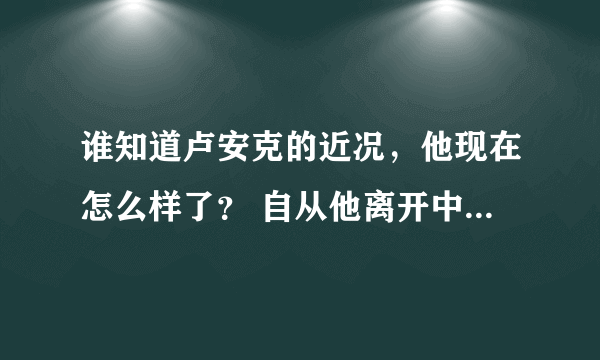 谁知道卢安克的近况，他现在怎么样了？ 自从他离开中国，到越南打工后，后来怎么样了呢？卢安克在哪？