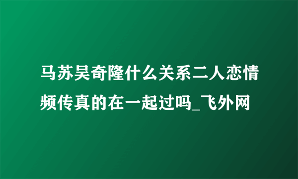 马苏吴奇隆什么关系二人恋情频传真的在一起过吗_飞外网