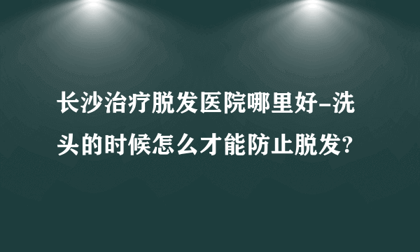 长沙治疗脱发医院哪里好-洗头的时候怎么才能防止脱发?