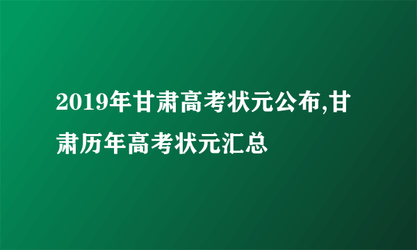 2019年甘肃高考状元公布,甘肃历年高考状元汇总