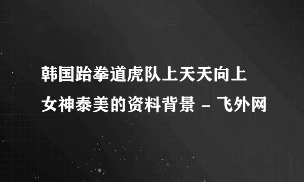 韩国跆拳道虎队上天天向上 女神泰美的资料背景 - 飞外网