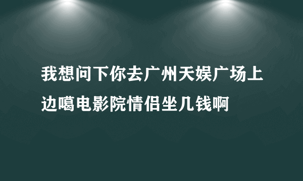 我想问下你去广州天娱广场上边噶电影院情侣坐几钱啊