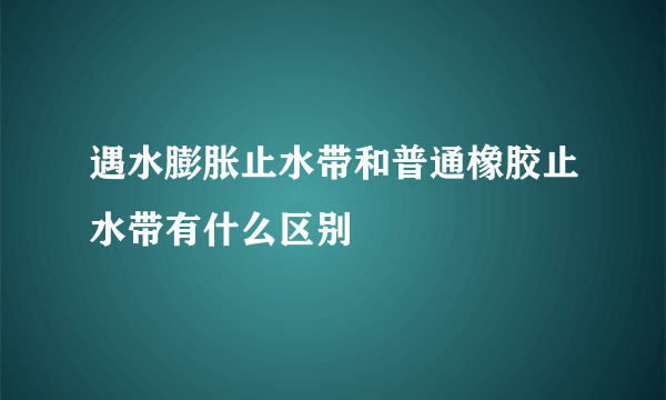 遇水膨胀止水带和普通橡胶止水带有什么区别