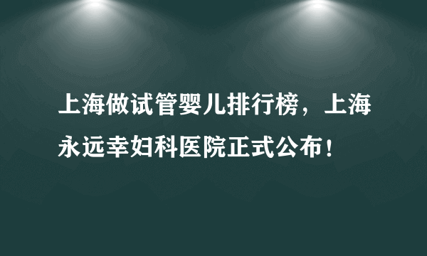 上海做试管婴儿排行榜，上海永远幸妇科医院正式公布！