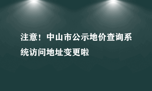 注意！中山市公示地价查询系统访问地址变更啦