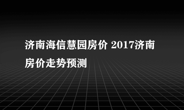 济南海信慧园房价 2017济南房价走势预测