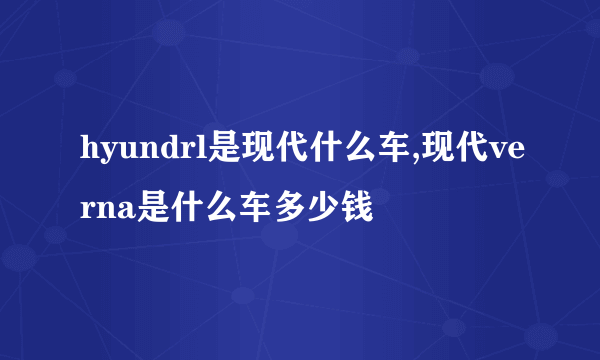 hyundrl是现代什么车,现代verna是什么车多少钱