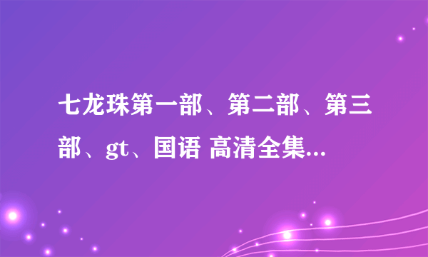 七龙珠第一部、第二部、第三部、gt、国语 高清全集 一定要高清的视频。种、籽。