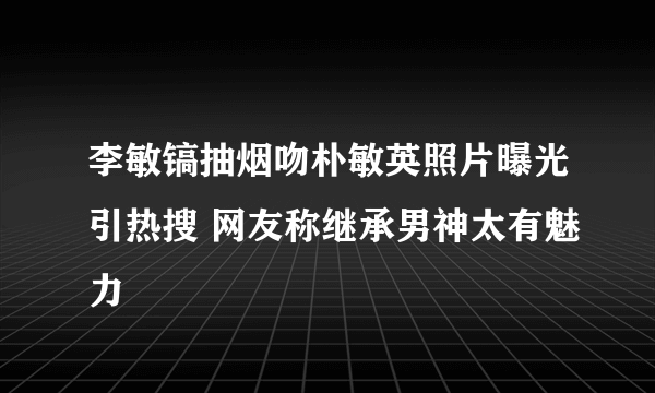 李敏镐抽烟吻朴敏英照片曝光引热搜 网友称继承男神太有魅力