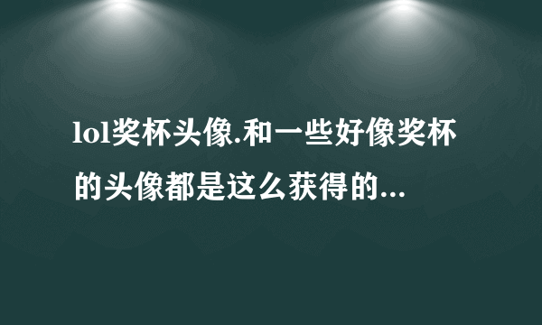 lol奖杯头像.和一些好像奖杯的头像都是这么获得的啊？我lol到现在都没个像样的头像。求高手解释啊~