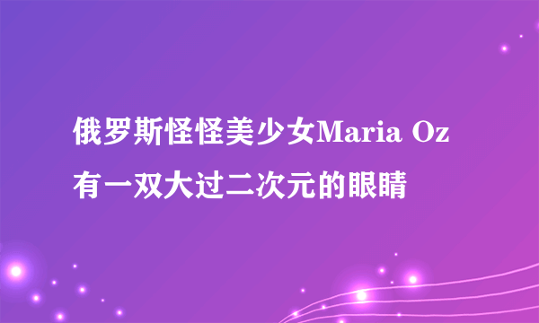 俄罗斯怪怪美少女Maria Oz 有一双大过二次元的眼睛