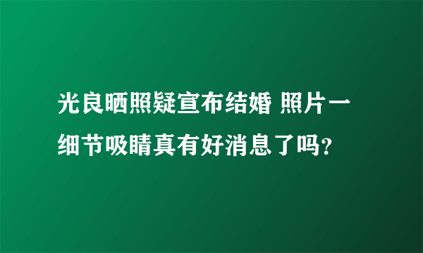 光良晒照疑宣布结婚 照片一细节吸睛真有好消息了吗？