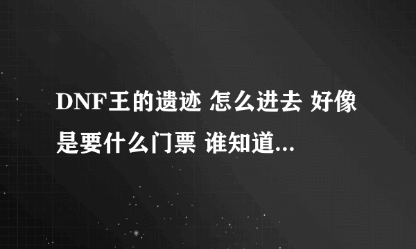 DNF王的遗迹 怎么进去 好像是要什么门票 谁知道门票在哪弄 说具体点 加分哦