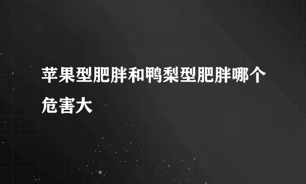 苹果型肥胖和鸭梨型肥胖哪个危害大