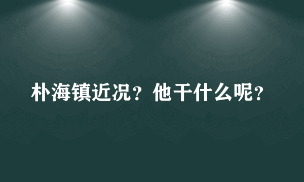 朴海镇近况？他干什么呢？