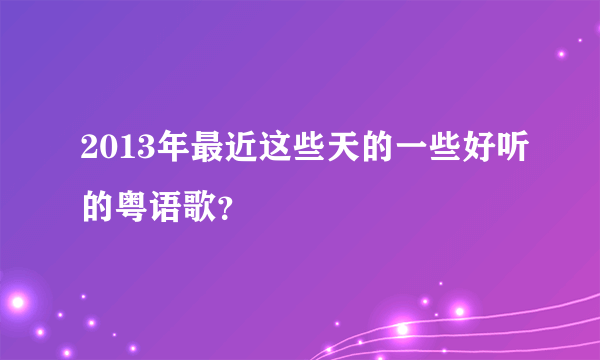 2013年最近这些天的一些好听的粤语歌？