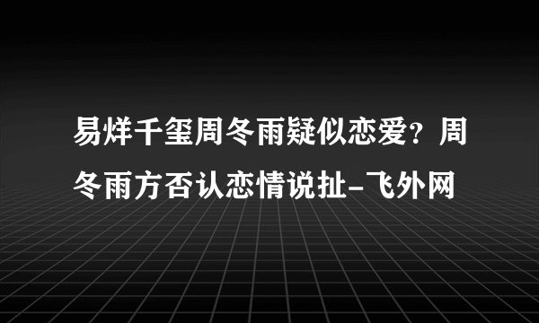 易烊千玺周冬雨疑似恋爱？周冬雨方否认恋情说扯-飞外网