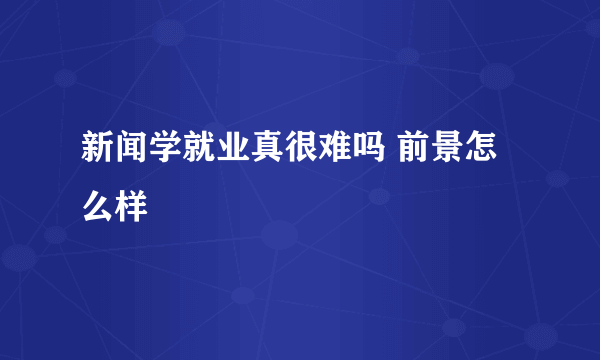 新闻学就业真很难吗 前景怎么样