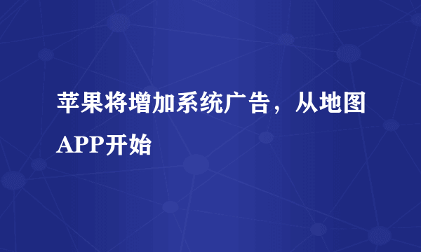 苹果将增加系统广告，从地图APP开始