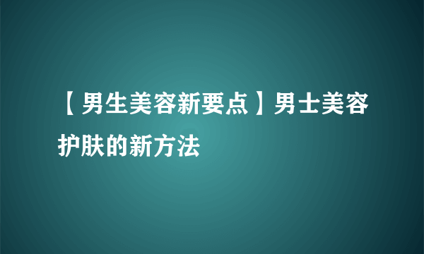 【男生美容新要点】男士美容护肤的新方法